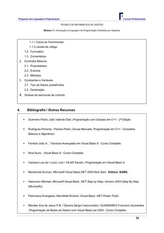 Programa de Linguagens Programação                                                                Cursos Profissionais

                                       TÉCNICO DE INFORMÁTICA DE GESTÃO

                        Módulo 11: Introdução à Linguagem de Programação Orientada por Objectos




         1.1.1.Caixa de Ferramentas
         1.1.2.Janela de código
     1.2. Formulário
     1.3. Comentários
 2. Controlos Básicos
     2.1. Propriedades
     2.2. Eventos
     2.3. Métodos
 3. Constantes e Variáveis
     3.1. Tipo de Dados predefinidos
     3.2. Declaração
 4. Sintaxe de estruturas de controlo



4.     Bibliografia / Outros Recursos

        Guerreiro Pedro João Valente Dias ,Programação com Classes em C++ - 2ª Edição.


        Rodrigues Pimenta ; Pereira Pedro ;Sousa Manuela, Programação em C++ - Conceitos
        Básicos e Algoritmos .


        Ferreira João A. , Técnicas Avançadas em Visual Basic 6 - Curso Completo.


        Nina Nuno , Visual Basic 6 - Curso Completo.


        Campos Luis de / Lúcio, Levi / VILAR Sandro ,Programação em Visual Basic 6.


        Mackenzie Duncan, Microsoft Visual Basic.NET 2003 Kick Start. Editora: SAMS.


        Halvorson Michael, Microsoft Visual Basic .NET Step by Step--Version 2003 (Step By Step
        (Microsoft)).


        Petroutsos Evangelos, Mansfield Richard ,Visual Basic .NET Power Tools.


        Mendes Ana de Jesus P.B. / Oliveira Sérgio Vasconcelos / GUIMARÃES Francisco Guimarães
        ,Programação de Bases de Dados com Visual Basic.net 2003 - Curso Completo.

                                                                                                             34
 
