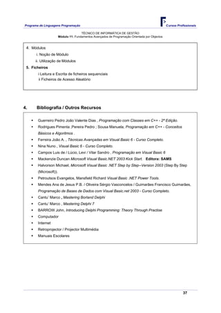 Programa de Linguagens Programação                                                               Cursos Profissionais

                                       TÉCNICO DE INFORMÁTICA DE GESTÃO
                        Módulo 11: Fundamentos Avançados de Programação Orientada por Objectos


 4. Módulos
       i. Noção de Módulo
      ii. Utilização de Módulos
 5. Ficheiros
        i Leitura e Escrita de ficheiros sequenciais
        ii Ficheiros de Acesso Aleatório




4.     Bibliografia / Outros Recursos

        Guerreiro Pedro João Valente Dias , Programação com Classes em C++ - 2ª Edição.
        Rodrigues Pimenta ;Pereira Pedro ; Sousa Manuela, Programação em C++ - Conceitos
        Básicos e Algoritmos .
        Ferreira João A. , Técnicas Avançadas em Visual Basic 6 - Curso Completo.
        Nina Nuno , Visual Basic 6 - Curso Completo.
        Campos Luis de / Lúcio, Levi / Vilar Sandro , Programação em Visual Basic 6
        Mackenzie Duncan Microsoft Visual Basic.NET 2003 Kick Start. Editora: SAMS
        Halvorson Michael, Microsoft Visual Basic .NET Step by Step--Version 2003 (Step By Step
        (Microsoft)).
        Petroutsos Evangelos, Mansfield Richard Visual Basic .NET Power Tools.
        Mendes Ana de Jesus P.B. / Oliveira Sérgio Vasconcelos / Guimarães Francisco Guimarães,
        Programação de Bases de Dados com Visual Basic.net 2003 - Curso Completo.
        Cantu’ Marco , Mastering Borland Delphi
        Cantu’ Marco , Mastering Delphi 7
        BARROW John, Introducing Delphi Programming: Theory Through Practise
        Computador
        Internet
        Retroprojector / Projector Multimédia
        Manuais Escolares




                                                                                                            37
 