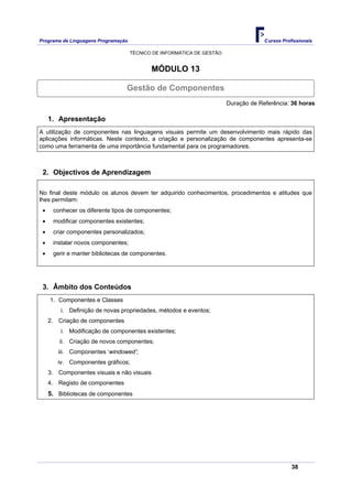 Programa de Linguagens Programação                                                   Cursos Profissionais

                                     TÉCNICO DE INFORMÁTICA DE GESTÃO


                                            MÓDULO 13

                                 Gestão de Componentes
                                                                        Duração de Referência: 36 horas

     1. Apresentação
A utilização de componentes nas linguagens visuais permite um desenvolvimento mais rápido das
aplicações informáticas. Neste contexto, a criação e personalização de componentes apresenta-se
como uma ferramenta de uma importância fundamental para os programadores.



 2. Objectivos de Aprendizagem

No final deste módulo os alunos devem ter adquirido conhecimentos, procedimentos e atitudes que
lhes permitam:
 •    conhecer os diferente tipos de componentes;
 •    modificar componentes existentes;
 •    criar componentes personalizados;
 •    instalar novos componentes;
 •    gerir e manter bibliotecas de componentes.




 3. Âmbito dos Conteúdos
     1. Componentes e Classes
         i. Definição de novas propriedades, métodos e eventos;
     2. Criação de componentes
         i. Modificação de componentes existentes;
         ii. Criação de novos componentes;
        iii. Componentes ‘windowed’;
        iv. Componentes gráficos;
     3. Componentes visuais e não visuais
     4. Registo de componentes
     5. Bibliotecas de componentes




                                                                                                38
 