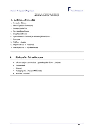 Programa de Linguagens Programação                                             Cursos Profissionais

                                     TÉCNICO DE INFORMÁTICA DE GESTÃO
                                     Módulo 15: Especificação e Documentação


 3. Âmbito dos Conteúdos
1. Conceitos Básicos
2. Planificação de um relatório
3. Zonas do Relatório
4. Formatação de Dados
5. Ligação aos Dados
6. Agrupamentos, sumarização e ordenação de dados
7. Formulas
8. Gráficos e Mapas
9. Implementação de Relatórios
10. Interacção com a Linguagem POO




4.     Bibliografia / Outros Recursos

        Oliveira Sérgio Vasconcelos, Crystal Reports - Curso Completo.
        Computador
        Internet
        Retroprojector / Projector Multimédia
        Manuais Escolares




                                                                                          43
 