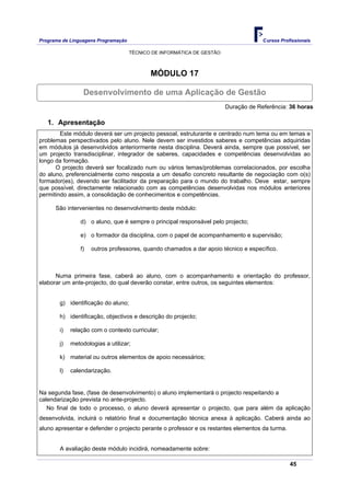 Programa de Linguagens Programação                                                   Cursos Profissionais

                                     TÉCNICO DE INFORMÁTICA DE GESTÃO



                                            MÓDULO 17

                  Desenvolvimento de uma Aplicação de Gestão
                                                                        Duração de Referência: 36 horas

   1. Apresentação
        Este módulo deverá ser um projecto pessoal, estruturante e centrado num tema ou em temas e
problemas perspectivados pelo aluno. Nele devem ser investidos saberes e competências adquiridas
em módulos já desenvolvidos anteriormente nesta disciplina. Deverá ainda, sempre que possível, ser
um projecto transdisciplinar, integrador de saberes, capacidades e competências desenvolvidas ao
longo da formação.
      O projecto deverá ser focalizado num ou vários temas/problemas correlacionados, por escolha
do aluno, preferencialmente como resposta a um desafio concreto resultante de negociação com o(s)
formador(es), devendo ser facilitador da preparação para o mundo do trabalho. Deve estar, sempre
que possível, directamente relacionado com as competências desenvolvidas nos módulos anteriores
permitindo assim, a consolidação de conhecimentos e competências.

      São intervenientes no desenvolvimento deste módulo:

                 d) o aluno, que é sempre o principal responsável pelo projecto;

                 e) o formador da disciplina, com o papel de acompanhamento e supervisão;

                 f)   outros professores, quando chamados a dar apoio técnico e específico.



      Numa primeira fase, caberá ao aluno, com o acompanhamento e orientação do professor,
elaborar um ante-projecto, do qual deverão constar, entre outros, os seguintes elementos:


        g) identificação do aluno;

        h) identificação, objectivos e descrição do projecto;

        i)   relação com o contexto curricular;

        j)   metodologias a utilizar;

        k) material ou outros elementos de apoio necessários;

        l)   calendarização.


Na segunda fase, (fase de desenvolvimento) o aluno implementará o projecto respeitando a
calendarização prevista no ante-projecto.
   No final de todo o processo, o aluno deverá apresentar o projecto, que para além da aplicação
desenvolvida, incluirá o relatório final e documentação técnica anexa à aplicação. Caberá ainda ao
aluno apresentar e defender o projecto perante o professor e os restantes elementos da turma.


        A avaliação deste módulo incidirá, nomeadamente sobre:

                                                                                                45
 