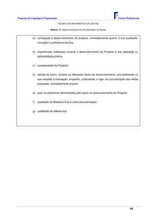 Programa de Linguagens Programação                                                   Cursos Profissionais

                                     TÉCNICO DE INFORMÁTICA DE GESTÃO

                             Módulo 17: Desenvolvimento de uma Aplicação de Gestão



             a) concepção e desenvolvimento do projecto, nomeadamente quanto à sua qualidade,
                  inovação e pertinência técnica;


             b) experiências realizadas durante o desenvolvimento do Projecto e sua aplicação ou
                  aplicabilidade prática;


             c) complexidade do Projecto;


             d) atitude do aluno, durante as diferentes fases de desenvolvimento, principalmente no
                  que respeita à motivação, empenho, criatividade, e rigor na concretização das metas
                  propostas, nomeadamente prazos;


             e) grau de autonomia demonstrado pelo aluno no desenvolvimento do Projecto;


             f)   qualidade do Relatório final e outra documentação;


             g) qualidade da defesa oral.




                                                                                                46
 