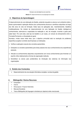 Programa de Linguagens Programação                                                      Cursos Profissionais

                                       TÉCNICO DE INFORMÁTICA DE GESTÃO

                                Módulo 17: Desenvolvimento de uma Aplicação de Gestão


 2. Objectivos de Aprendizagem

O desenvolvimento de uma Aplicação de Gestão, pretende enquadrar os alunos num ambiente criativo,
dando oportunidade à aplicação efectiva dos conhecimentos técnicos e científicos adquiridos ao longo
dos três anos do ciclo de formação. Estes tipos de aplicações são, maioritariamente, trabalhos
multidisciplinares. No módulo de desenvolvimento de uma Aplicação de Gestão interligam-se
conhecimentos, estimula-se a capacidade de realização e, até, de inovação, incutindo o gosto pelo
saber fazer. Por outro lado, este tipo de trabalho é, por vezes, um veículo de entrosamento entre o
Formador/Formando e a Sociedade em geral.
Acontece, muitas vezes nesta área, que o objectivo primordial está na resolução de problemas
específicos surgidos no âmbito das Empresas ou Instituições.

• Verificar a aplicação conjunta dos conceitos apreendidos.

• Extrapolar os conceitos apreendidos para áreas próprias dos seus conhecimentos e/ou experiências
     pessoais.

• Articular os conhecimentos adquiridos conjuntamente com novos conhecimentos para fomentar um
     espírito crítico relativamente a formas de organização instituída.

• Sensibilizar os alunos para problemática da introdução dos sistemas de informação nas
     organizações




 3. Âmbito dos Conteúdos
     •    Desenvolvimento de uma solução informática completa, na área de gestão.




4.       Bibliografia / Outros Recursos
          Computador
          Internet
          Retroprojector / Projector Multimédia
          Manuais Escolares
          Toda a Bibliografia (de linguagem orientada por objectos) atrás mencionada




                                                                                                   47
 
