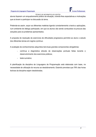 Programa de Linguagens Programação                                          Cursos Profissionais

                                     TÉCNICO DE INFORMÁTICA DE GESTÃO
alunos fazerem um enquadramento prático da situação, criando-lhes expectativas e motivações
que os levem a participar na discussão do tema.


Pretende-se assim, expor as diferentes matérias ligando constantemente a teoria a aplicações,
num ambiente de diálogo participado, em que os alunos vão sendo conduzidos na procura das
soluções para os problemas apresentados.


A proposta de resolução de exercícios de dificuldade progressiva permitirá ao aluno o estudo
dos diferentes temas em regime contínuo.


A avaliação de conhecimentos adquiridos terá duas grandes componentes obrigatórias:

         -   contínua e diagnóstica através de observações pontuais feitas durante o
             desenvolvimento dos exercícios práticos;

         -   teste sumativo.


A planificação da disciplina de Linguagens de Programação está elaborada com base, na
necessidade de utilização do recurso ao desdobramento. Estando previstas que 78% das horas
lectivas da disciplina sejam desdobradas.




                                                                                        7
 