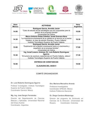Hora
México
ACTIVIDAD
Hora
Argentina
14:00
Rodríguez García, Arnoldo Javier
“Caso de estudio de las estrategias que son propuestas para la
gestión de la empresa familiar”
Universidad de Colima
16:00
14:30
Marco Antonio Ordaz Celedon; Israel Guevara Nava
“La importancia empresarial de la calidad en el servicio en el sector
hotelero, el caso de estudio Sheraton, Puerto Vallarta”.
Instituto Tecnológico Superior de Puerto Vallarta.
16:30
15:00
Rodríguez García, Arnoldo Javier
“Exploración de la gestión empresarial hacia un crecimiento y
expansión de la empresa familiar”.
Universidad de Colima
17:00
15:30
Ing. Israel Lozano Jiménez; Dr. Luis Roberto Domínguez
Aguirre.
“El turismo de aventura, experiencias en Puerta Vallarta, Jalisco”.
Instituto Tecnológico Superior de Puerto Vallarta.
17:30
16:00
ENTREGA DE CONSTANCIAS
CLAUSURA DEL SIIAN ll
18:00
COMITÉ ORGANIZADOR
Dr. Luis Roberto Domínguez Aguirre
Profesor Investigador. Instituto Tecnológico
Superior de Puerto Vallarta.
Coordinador General. México
Mg. Ing. José Sergio Fernández
Director del Departamento de Ciencias
Básicas y Aplicadas. Universidad Nacional
del Chaco Austral.
Coordinador. Argentina
Dra. Mariana Marcelino Aranda
Profesora Investigadora.
Coordinador UPIICSA. México
Instituto Politécnico Nacional.
Dr. Diego Cardona Madariaga
Director del programa de Doctorado en
Ciencias de la Dirección. Universidad del
Rosario. Coordinador. Colombia
 