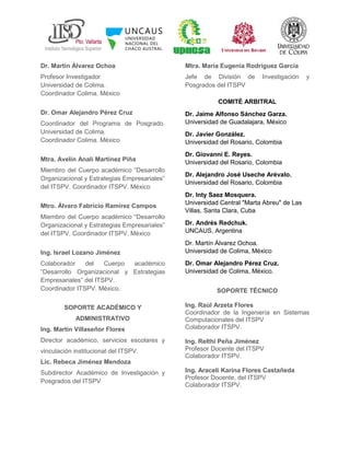 Dr. Martín Álvarez Ochoa
Profesor Investigador
Universidad de Colima.
Coordinador Colima. México
Dr. Omar Alejandro Pérez Cruz
Coordinador del Programa de Posgrado.
Universidad de Colima.
Coordinador Colima. México
Mtra. Avelín Analí Martínez Piña
Miembro del Cuerpo académico “Desarrollo
Organizacional y Estrategias Empresariales”
del ITSPV. Coordinador ITSPV. México
Mtro. Álvaro Fabricio Ramírez Campos
Miembro del Cuerpo académico “Desarrollo
Organizacional y Estrategias Empresariales”
del ITSPV. Coordinador ITSPV. México
Ing. Israel Lozano Jiménez
Colaborador del Cuerpo académico
“Desarrollo Organizacional y Estrategias
Empresariales” del ITSPV.
Coordinador ITSPV. México.
SOPORTE ACADÉMICO Y
ADMINISTRATIVO
Ing. Martín Villaseñor Flores
Director académico, servicios escolares y
vinculación institucional del ITSPV.
Lic. Rebeca Jiménez Mendoza
Subdirector Académico de Investigación y
Posgrados del ITSPV
Mtra. María Eugenia Rodríguez García
Jefe de División de Investigación y
Posgrados del ITSPV
COMITÉ ARBITRAL
Dr. Jaime Alfonso Sánchez Garza.
Universidad de Guadalajara, México
Dr. Javier González.
Universidad del Rosario, Colombia
Dr. Giovanni E. Reyes.
Universidad del Rosario, Colombia
Dr. Alejandro José Useche Arévalo.
Universidad del Rosario, Colombia
Dr. Inty Saez Mosquera.
Universidad Central "Marta Abreu" de Las
Villas, Santa Clara, Cuba
Dr. Andrés Redchuk.
UNCAUS, Argentina
Dr. Martín Álvarez Ochoa.
Universidad de Colima, México
Dr. Omar Alejandro Pérez Cruz.
Universidad de Colima, México.
SOPORTE TÉCNICO
Ing. Raúl Arzeta Flores
Coordinador de la Ingeniería en Sistemas
Computacionales del ITSPV
Colaborador ITSPV.
Ing. Relthi Peña Jiménez
Profesor Docente del ITSPV
Colaborador ITSPV.
Ing. Araceli Karina Flores Castañeda
Profesor Docente, del ITSPV
Colaborador ITSPV.
 