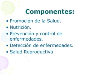 Componentes:
• Promoción de la Salud.
• Nutrición.
• Prevención y control de
enfermedades.
• Detección de enfermedades.
• Salud Reproductiva
 