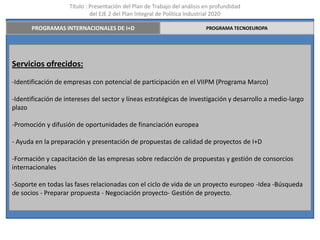 Título : Presentación del Plan de Trabajo del análisis en profundidad
                             del EJE 2 del Plan Integral de Política Industrial 2020

       PROGRAMAS INTERNACIONALES DE I+D                                    PROGRAMA TECNOEUROPA




Servicios ofrecidos:
-Identificación de empresas con potencial de participación en el VIIPM (Programa Marco)

-Identificación de intereses del sector y líneas estratégicas de investigación y desarrollo a medio-largo
plazo

-Promoción y difusión de oportunidades de financiación europea

- Ayuda en la preparación y presentación de propuestas de calidad de proyectos de I+D

-Formación y capacitación de las empresas sobre redacción de propuestas y gestión de consorcios
internacionales

-Soporte en todas las fases relacionadas con el ciclo de vida de un proyecto europeo -Idea -Búsqueda
de socios - Preparar propuesta - Negociación proyecto- Gestión de proyecto.
 