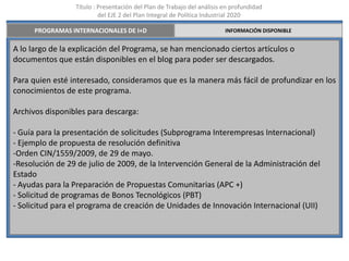 Título : Presentación del Plan de Trabajo del análisis en profundidad
                          del EJE 2 del Plan Integral de Política Industrial 2020

      PROGRAMAS INTERNACIONALES DE I+D                                  INFORMACIÓN DISPONIBLE


A lo largo de la explicación del Programa, se han mencionado ciertos artículos o
documentos que están disponibles en el blog para poder ser descargados.

Para quien esté interesado, consideramos que es la manera más fácil de profundizar en los
conocimientos de este programa.

Archivos disponibles para descarga:

- Guía para la presentación de solicitudes (Subprograma Interempresas Internacional)
- Ejemplo de propuesta de resolución definitiva
-Orden CIN/1559/2009, de 29 de mayo.
-Resolución de 29 de julio de 2009, de la Intervención General de la Administración del
Estado
- Ayudas para la Preparación de Propuestas Comunitarias (APC +)
- Solicitud de programas de Bonos Tecnológicos (PBT)
- Solicitud para el programa de creación de Unidades de Innovación Internacional (UII)
 