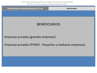 Título : Presentación del Plan de Trabajo del análisis en profundidad
                       del EJE 2 del Plan Integral de Política Industrial 2020

  PROGRAMAS INTERNACIONALES DE I+D                                        BENEFICIARIOS




                                   BENEFICIARIOS


-Empresas privadas (grandes empresas)

-Empresas privadas (PYMES - Pequeñas y medianas empresas)
 
