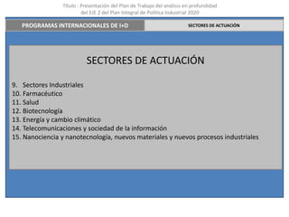 Título : Presentación del Plan de Trabajo del análisis en profundidad
                         del EJE 2 del Plan Integral de Política Industrial 2020

   PROGRAMAS INTERNACIONALES DE I+D                                     SECTORES DE ACTUACIÓN




                          SECTORES DE ACTUACIÓN

9. Sectores Industriales
10. Farmacéutico
11. Salud
12. Biotecnología
13. Energía y cambio climático
14. Telecomunicaciones y sociedad de la información
15. Nanociencia y nanotecnología, nuevos materiales y nuevos procesos industriales
 