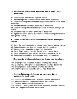 8. Implementar operaciones de cálculo dentro de una hoja
    electrónica.

8.1. Crear rangos de datos en hojas de cálculo.
8.2. Editar rangos de datos existentes en las hojas de cálculo.
8.3. Crear fórmulas para automatizar operaciones dentro de las hojas
de cálculo.
8.4. Editar fórmulas existentes en las hojas de cálculo.
8.5. Crear macros para automatizar procesos dentro de las hojas de
cálculo.
8.6. Editar macros existentes en las hojas de cálculo.
8.7. Aplicar funciones para la automatizar y simplificar operaciones en
las hojas de cálculo.

9. Obtener información de los datos contenidos en una hoja de
calculo.

9.1. Crear formularios para la captura de datos en una hoja de cálculo.
9.2. Editar formularios existentes en una de hoja de calculo.
9.3. Buscar datos contenidos en las hojas de cálculo.
9.4. Crear filtros en las hojas de cálculo para consultar datos.
9.5. Crear tablas dinámicas con los datos de una hoja de cálculo.
9.6. Editar tablas dinámicas existentes en una hoja de cálculo.

 10. Representar gráficamente los datos de una hoja de cálculo.

10.1. Crear gráficas utilizando datos de una hoja de cálculo.
10.2. Dar formato a los gráficos existentes en una hoja de cálculo.
10.3. Editar gráficas existentes en una hoja de cálculo.
10.4. Imprimir gráficos existentes en una hoja de cálculo.

 11.   Adaptar las características de los elementos de un
       presentador electrónico.
11.1. Dar formato a diapositivas de presentaciones electrónicas.
11.2. Editar diapositivas de presentaciones electrónicas.
11.3. Diseñar presentaciones electrónicas.
11.4. Insertar Objetos (cuadros de texto, imágenes, botones, sonidos,
video, etc.) en presentaciones electrónicas.
 
