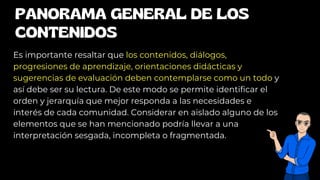 PANORAMA GENERAL DE LOS
CONTENIDOS
Es importante resaltar que los contenidos, diálogos,
progresiones de aprendizaje, orientaciones didácticas y
sugerencias de evaluación deben contemplarse como un todo y
así debe ser su lectura. De este modo se permite identificar el
orden y jerarquía que mejor responda a las necesidades e
interés de cada comunidad. Considerar en aislado alguno de los
elementos que se han mencionado podría llevar a una
interpretación sesgada, incompleta o fragmentada.
 