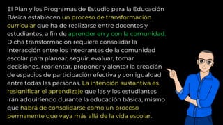 El Plan y los Programas de Estudio para la Educación
Básica establecen un proceso de transformación
curricular que ha de realizarse entre docentes y
estudiantes, a fin de aprender en y con la comunidad.
Dicha transformación requiere consolidar la
interacción entre los integrantes de la comunidad
escolar para planear, seguir, evaluar, tomar
decisiones, reorientar, proponer y alentar la creación
de espacios de participación efectiva y con igualdad
entre todas las personas. La intención sustantiva es
resignificar el aprendizaje que las y los estudiantes
irán adquiriendo durante la educación básica, mismo
que habrá de consolidarse como un proceso
permanente que vaya más allá de la vida escolar.
 