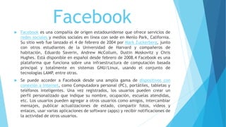 Facebook
 Facebook es una compañía de origen estadounidense que ofrece servicios de
redes sociales y medios sociales en línea con sede en Menlo Park, California.
Su sitio web fue lanzado el 4 de febrero de 2004 por Mark Zuckerberg, junto
con otros estudiantes de la Universidad de Harvard y compañeros de
habitación, Eduardo Saverin, Andrew McCollum, Dustin Moskovitz y Chris
Hughes. Está disponible en español desde febrero de 2008.4 Facebook es una
plataforma que funciona sobre una infraestructura de computación basada
principal y totalmente en sistemas GNU/Linux, usando el conjunto de
tecnologías LAMP, entre otras.
 Se puede acceder a Facebook desde una amplia gama de dispositivos con
conexión a Internet, como Computadora personal (PC), portátiles, tabletas y
teléfonos inteligentes. Una vez registrados, los usuarios pueden crear un
perfil personalizado que indique su nombre, ocupación, escuelas atendidas,
etc. Los usuarios pueden agregar a otros usuarios como amigos, intercambiar
mensajes, publicar actualizaciones de estado, compartir fotos, vídeos y
enlaces, usar varias aplicaciones de software (apps) y recibir notificaciones de
la actividad de otros usuarios.
 