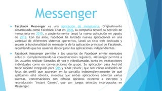 Messenger
 Facebook Messenger es una aplicación de mensajería. Originalmente
desarrollada como Facebook Chat en 2008, la compañía renovó su servicio de
mensajería en 2010, y posteriormente lanzó la nueva aplicación en agosto
de 2012. Con los años, Facebook ha lanzado nuevas aplicaciones en una
variedad de diferentes sistemas operativos, lanzó un sitio web dedicado y
separó la funcionalidad de mensajería de la aplicación principal de Facebook,
requiriendo que los usuarios descargaran las aplicaciones independientes.
 Facebook Messenger permite a los usuarios de Facebook enviar mensajes
entre sí. Complementando las conversaciones regulares, Messenger permite a
los usuarios realizar llamadas de voz y videollamadas tanto en interacciones
individuales como en conversaciones de grupo. Su aplicación para Android
tiene soporte integrado para SMS y "Chat Heads", que son iconos redondos de
fotos de perfil que aparecen en la pantalla independientemente de qué
aplicación esté abierta, mientras que ambas aplicaciones admiten varias
cuentas, conversaciones con cifrado opcional extremo a extremo y
reproducción "Instant Games", que son juegos selectos incorporados en
Messenger.
 