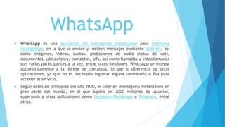 WhatsApp
 WhatsApp es una aplicación de mensajería instantánea para teléfonos
inteligentes, en la que se envían y reciben mensajes mediante Internet, así
como imágenes, vídeos, audios, grabaciones de audio (notas de voz),
documentos, ubicaciones, contactos, gifs, así como llamadas y videollamadas
con varios participantes a la vez, entre otras funciones. WhatsApp se integra
automáticamente a la libreta de contactos, lo que lo diferencia de otras
aplicaciones, ya que no es necesario ingresar alguna contraseña o PIN para
acceder al servicio.
 Según datos de principios del año 2020, es líder en mensajería instantánea en
gran parte del mundo, en el que supera los 2000 millones de usuarios,
superando a otras aplicaciones como Facebook Messenger o Telegram, entre
otros.
 