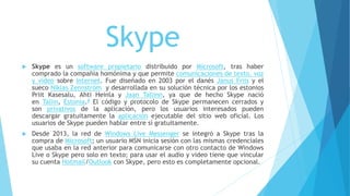 Skype
 Skype es un software propietario distribuido por Microsoft, tras haber
comprado la compañía homónima y que permite comunicaciones de texto, voz
y vídeo sobre Internet. Fue diseñado en 2003 por el danés Janus Friis y el
sueco Niklas Zennström y desarrollada en su solución técnica por los estonios
Priit Kasesalu, Ahti Heinla y Jaan Tallinn, ya que de hecho Skype nació
en Tallin, Estonia.8 El código y protocolo de Skype permanecen cerrados y
son privativos de la aplicación, pero los usuarios interesados pueden
descargar gratuitamente la aplicación ejecutable del sitio web oficial. Los
usuarios de Skype pueden hablar entre sí gratuitamente.
 Desde 2013, la red de Windows Live Messenger se integró a Skype tras la
compra de Microsoft; un usuario MSN inicia sesión con las mismas credenciales
que usaba en la red anterior para comunicarse con otro contacto de Windows
Live o Skype pero solo en texto; para usar el audio y video tiene que vincular
su cuenta Hotmail/Outlook con Skype, pero esto es completamente opcional.
 