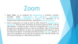 Zoom
 Zoom Video, es un programa de videollamadas y reuniones virtuales,
accesible desde computadoras de escritorio, computadoras
portátiles, teléfonos inteligentes y tabletas. Su fabricante es la
empresa Zoom Video Communications, asentada en San José, California.
 Zoom se popularizó a lo largo de abril de 2020, durante la pandemia por el
coronavirus.1 Pasó de tener 10 millones de usuarios activos en 2019, a más de
300 millones, a finales de abril. Antes de la expansión del coronavirus, las
acciones de la compañía tenían un costo de 70 dólares. Para el 23 de marzo
de 2020 valían 160 dólares, es decir, una capitalización total superior a los 44
mil millones de dólares. El principal accionista de Zoom, Eric Yuan, aparece, a
partir de la pandemia, en la lista de las personas más ricas del mundo, con
una fortuna estimada en 5 500 millones de dólares.
 
