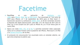 Facetime
 FaceTime es una aplicación de telefonía con
video para iPhone, iPad, Mac y iPod touch. Fue anunciado el 7 de junio de
2010 para iPhone, el 1 de septiembre de 2010 para el iPod touch 4°
Generación durante la conferencia WWDC 2010, el 20 de noviembre durante
el Keynote del Apple Special Event, para Mac ,el 2 de marzo de 2011 para el
iPad 2,el 14 de octubre de 2011 para el iPhone 4s y el 19 de marzo para el
nuevo iPad.
 Opera con redes WiFi, LTE, 3G y 4G,12 y permite transmitir vídeo capturado
tanto con la cámara frontal como la posterior del iPhone, iPod touch o el iPad
y la Cámara FaceTime de los Mac.
 El protocolo de comunicación fue anunciado como un estándar abierto, así
que otras empresas lo podrán usar.
 