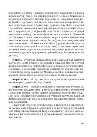 99
відповідно до мети і завдань морального виховання і вікових
особливостей дітей. До найпоширеніших методів морального
виховання належать: методи формування моральної поведін-
ки (практичне залучення дитини до виконання конкретних пра-
вил поведінки, показ і пояснення, приклад поведінки дорослих
і однолітків, оволодіння моральними нормами у спільній діяль-
ності, вправляння у моральній поведінці, створення ситуацій
морального вибору); методи формування моральної свідомості
(роз’яснення конкретних моральних норм і правил, навіювання
моральних норм і правил, етичні бесіди); методи стимулювання
моральних почуттів і мотивів поведінки (приклад інших, педаго-
гічна оцінка поведінки і вчинків дитини, колективна оцінка по-
ведінки і вчинків дитини, схвалення моральних учинків дитини,
заохочення дитини до моральних учинків, осуд негідних учинків
дитини).
Мораль – суспільне явище, одна з форм суспільної свідомості;
сукупність норм, правил і принципів поведінки людей; система
поглядів та уявлень, норм і оцінок, що зовнішньо регулюють (ви-
значають і обмежують) поведінку особистості; повчальний ви-
сновок (переносне значення). Мораль є засобом вирішення соці-
альних і міжособових конфліктів з позиції справедливості.
Моральний – той, що стосується моралі, який відповідає ви-
могам моралі; духовний, внутрішній.
Моральність – складне комплексне особистісне утворення,
яке включає усвідомлення і реалізацію прийнятих у суспільстві
моральних законів, норм і правил поведінки, взаємин між людь-
ми і їхніх моральних переживань; внутрішня настанова індивіда
діяти відповідно до своєї совісті і волі; реальна поведінка і відпо-
відна діяльність.
Практичне втілення етичних норм і принципів, переломлен-
ня загальнообов’язкових моральних приписів через внутрішній
світ конкретної особистості. Тому в моральності людини мораль-
ні норми часто збігаються з її внутрішніми мотивами поведінки,
діяльності.
 