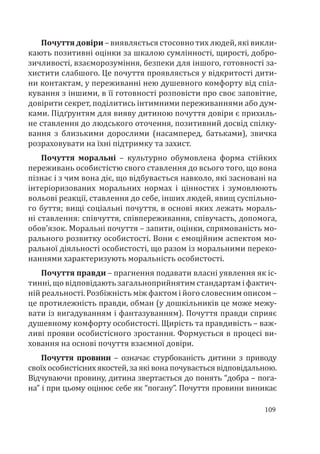 109
Почуття довіри – виявляється стосовно тих людей, які викли-
кають позитивні оцінки за шкалою сумлінності, щирості, добро-
зичливості, взаєморозуміння, безпеки для іншого, готовності за-
хистити слабшого. Це почуття проявляється у відкритості дити-
ни контактам, у переживанні нею душевного комфорту від спіл-
кування з іншими, в її готовності розповісти про своє заповітне,
довірити секрет, поділитись інтимними переживаннями або дум-
ками. Підґрунтям для вияву дитиною почуття довіри є прихиль-
не ставлення до людського оточення, позитивний досвід спілку-
вання з близькими дорослими (насамперед, батьками), звичка
розраховувати на їхні підтримку та захист.
Почуття моральні – культурно обумовлена форма стійких
переживань особистістю свого ставлення до всього того, що вона
пізнає і з чим вона діє, що відбувається навколо, які засновані на
інтеріоризованих моральних нормах і цінностях і зумовлюють
вольові реакції, ставлення до себе, інших людей, явищ суспільно-
го буття; вищі соціальні почуття, в основі яких лежать мораль-
ні ставлення: співчуття, співпереживання, співучасть, допомога,
обов’язок. Моральні почуття – запити, оцінки, спрямованість мо-
рального розвитку особистості. Вони є емоційним аспектом мо-
ральної діяльності особистості, що разом із моральними переко-
наннями характеризують моральність особистості.
Почуття правди – прагнення подавати власні уявлення як іс-
тинні, що відповідають загальноприйнятим стандартам і фактич-
ній реальності. Розбіжність між фактом і його словесним описом –
це протилежність правди, обман (у дошкільників це може межу-
вати із вигадуванням і фантазуванням). Почуття правди сприяє
душевному комфорту особистості. Щирість та правдивість – важ-
ливі прояви особистісного зростання. Формується в процесі ви-
ховання на основі почуття взаємної довіри.
Почуття провини – означає стурбованість дитини з приводу
своїх особистісних якостей, за які вона почувається відповідальною.
Відчуваючи провину, дитина звертається до понять “добра – пога-
на” і при цьому оцінює себе як “погану”. Почуття провини виникає
 