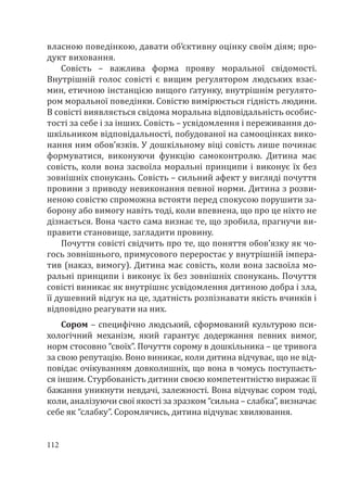 112
власною поведінкою, давати об’єктивну оцінку своїм діям; про-
дукт виховання.
Совість – важлива форма прояву моральної свідомості.
Внутрішній голос совісті є вищим регулятором людських взає-
мин, етичною інстанцією вищого ґатунку, внутрішнім регулято-
ром моральної поведінки. Совістю вимірюється гідність людини.
В совісті виявляється свідома моральна відповідальність особис-
тості за себе і за інших. Совість – усвідомлення і переживання до-
шкільником відповідальності, побудованої на самооцінках вико-
нання ним обов’язків. У дошкільному віці совість лише починає
формуватися, виконуючи функцію самоконтролю. Дитина має
совість, коли вона засвоїла моральні принципи і виконує їх без
зовнішніх спонукань. Совість – сильний афект у вигляді почуття
провини з приводу невиконання певної норми. Дитина з розви-
неною совістю спроможна встояти перед спокусою порушити за-
борону або вимогу навіть тоді, коли впевнена, що про це ніхто не
дізнається. Вона часто сама визнає те, що зробила, прагнучи ви-
правити становище, загладити провину.
Почуття совісті свідчить про те, що поняття обов’язку як чо-
гось зовнішнього, примусового переростає у внутрішній імпера-
тив (наказ, вимогу). Дитина має совість, коли вона засвоїла мо-
ральні принципи і виконує їх без зовнішніх спонукань. Почуття
совісті виникає як внутрішнє усвідомлення дитиною добра і зла,
її душевний відгук на це, здатність розпізнавати якість вчинків і
відповідно реагувати на них.
Сором – специфічно людський, сформований культурою пси-
хологічний механізм, який гарантує додержання певних вимог,
норм стосовно “своїх”. Почуття сорому в дошкільника – це тривога
за свою репутацію. Воно виникає, коли дитина відчуває, що не від-
повідає очікуванням довколишніх, що вона в чомусь поступаєть-
ся іншим. Стурбованість дитини своєю компетентністю виражає її
бажання уникнути невдачі, залежності. Вона відчуває сором тоді,
коли, аналізуючи свої якості за зразком “сильна – слабка”, визначає
себе як “слабку”. Соромлячись, дитина відчуває хвилювання.
 