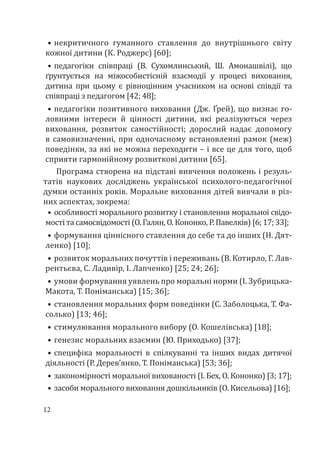 12
•	некритичного гуманного ставлення до внутрішнього світу
кожної дитини (К. Роджерс) [60];
•	педагогіки співпраці (В. Сухомлинський, Ш. Амонашвілі), що
ґрунтується на міжособистісній взаємодії у процесі виховання,
дитина при цьому є рівноцінним учасником на основі співдії та
співпраці з педагогом [42; 48];
•	педагогіки позитивного виховання (Дж. Ґрей), що визнає го-
ловними інтереси й цінності дитини, які реалізуються через
виховання, розвиток самостійності; дорослий надає допомогу
в самовизначенні, при одночасному встановленні рамок (меж)
поведінки, за які не можна переходити – і все це для того, щоб
сприяти гармонійному розвиткові дитини [65].
Програма створена на підставі вивчення положень і резуль-
татів наукових досліджень української психолого-педагогічної
думки останніх років. Моральне виховання дітей вивчали в різ-
них аспектах, зокрема:
•	особливості морального розвитку і становлення моральної свідо-
мості та самосвідомості (О. Галян, О. Кононко, Р. Павелків) [6; 17; 33];
•	формування ціннісного ставлення до себе та до інших (Н. Дят-
ленко) [10];
•	розвиток моральних почуттів і переживань (В. Котирло, Г. Лав-
рентьєва, С. Ладивір, І. Лапченко) [25; 24; 26];
•	умови формування уявлень про моральні норми (І. Зубрицька-
Макота, Т. Поніманська) [15; 36];
•	становлення моральних форм поведінки (С. Заболоцька, Т. Фа-
солько) [13; 46];
•	стимулювання морального вибору (О. Кошелівська) [18];
•	генезис моральних взаємин (Ю. Приходько) [37];
•	специфіка моральності в спілкуванні та інших видах дитячої
діяльності (Р. Дерев’янко, Т. Поніманська) [53; 36];
•	закономірності моральної вихованості (І. Бех, О. Кононко) [3; 17];
•	засоби морального виховання дошкільників (О. Кисельова) [16];
 