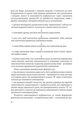 26
якої він будує взаємодію з іншими людьми і ставиться до себе.
Усвідомлення й оцінка себе (вміння оцінювати свої досягнення
і невдачі, якості й можливості) відбувається через засвоєння
загальновизнаних цінностей та прийняття моральних норм і
правил поведінки. Алгоритм вбачається у наступному:
•	дитина молодшого дошкільного віку “привласнює” собі всі по-
зитивні моральні якості, почасти не знаючи їхньої сутності;
•	повторює думку, яка була висловлена дорослими;
•	для того щоб навчитися правильно оцінювати себе, дитина
має навчитися правильно оцінювати інших;
•	самостійна оцінка інших залежить від ставлення до них;
•	у міру засвоєння норм і правил поведінки вони стають мірка-
ми оцінки інших;
•	оцінка самої себе стає можливою лише на підставі порівняння
своїх вчинків, якостей, можливостей із вчинками, якостями та
можливостями інших (у старшому дошкільному віці) – це вміння
стає основою правильної (адекватної) самооцінки.
Отже, самооцінка дошкільника формується:
•	під впливом схвалення дорослого, його доброзичливих оцінок
щодо досягнень досягнення дитини – оцінювати не саму дитину,
а її вчинки (діти, які виокремлюють власне “Я” через ставлення,
схильні до заниженої самооцінки);
•	під впливом емоцій і почуттів, які дитина отримує від проявів
самостійності, ініціативності і здобуття успіхів, які переживає у
різних видах діяльності (діти, які виокремлюють власне “Я” че-
рез діяльність, схильні до завищеної самооцінки). У різних видах
діяльності самооцінка різна.
Розвиток самосвідомості відбувається за такою формулою:
домагання на визнання → усвідомлення себе → ставлення до сво-
 