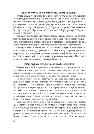 66
Гарних манер набувати і ввічливим ставати
Вчити слухати співрозмовника і без потреби не перебивати
його. Продовжувати розвивати в дітей уміння за власною ініці-
ативою вітатися, прощатися, дякувати дорослому й одноліткам,
збагачувати словник дітей формулами словесної ввічливості
(“Доброго ранку”, “Доброго дня”, “Будьте здорові”, “До побачен-
ня”, “До завтра”, “Будь ласка”, “Вибачте”, “Перепрошую”, “Будьте
ласкаві”, “Дякую” і т. д.).
Спонукати до вживання у мовленні ввічливих слів під час розмов,
звертаючись із запитаннями, проханнями; дати знання про доціль-
ність фольклорних жанрів (прислів’я, приказки, забавлянки та ін.).
Розкрити значення рідної мови у формуванні основ моральності.
Стимулювати в дітей ознаки привітної форми висловлюван-
ня пропозицій, порад, прохань (спокійно вислуховувати до кінця
звернення; відповідаючи, дивитися в очі тощо). Розвивати вміння
знаходити моральні чесноти у партнера по спілкуванню. Не допус-
кати випадків вживання дітьми грубих слів.
Добрі справи творити і завжди їм радіти
Спонукати дітей дотримувати встановлених правил культури
поведінки в дитячому садку і громадських місцях (поступатися
місцем пасажирам з маленькими дітьми, літнім і хворим людям),
виконувати їх без нагадування і за відсутності дорослих.
Продовжувати розвивати у дітей уважне ставлення до пред-
ставників іншої статі; навчати хлопчиків бути поступливими,
делікатними і тактовними щодо дівчаток: подавати стілець,
поступатися місцем, пропускати вперед себе у двері, помічати
потребу та надавати допомогу, не соромитися запрошувати ді-
вчаток у гру, на танець і т. д.; у дівчаток розвивати скромність,
вчити виявляти турботу про інших, з вдячністю ставитися до до-
помоги та ознак уваги з боку хлопчиків.
Стимулювати вміння робити правильний моральний вибір,
що є передумовою моральних вчинків. Створювати можливості
для вибору діяльності за нормою чи всупереч їй, за власним ба-
жанням чи під впливом інших. Розкривати наслідки (радощі чи
прикрощі) виконання чи порушення всіх доступних їм норм і зна-
йомих правил. Сприяти розвиткові в дитини емоційно значущих
 