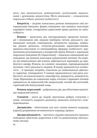 96
мету, яка визначається домінуючими суспільними відноси-
нами і духовними цінностями. Мета виховання – становлення
морально-стійкої, цілісної особистості.
Впертість – свідоме намагання дитини виконувати свої не-
справедливі бажання; форма поведінки, яка виникає внаслідок
надмірної опіки, ігнорування дорослими права дитини на само-
стійність.
Вчинок – практична дія, опосередкована процесом взаємо-
дії і спілкування між людьми (вибором, метою діяльності, оці-
нюванням ситуації, самооцінкою, активністю індивіда, наміра-
ми, рівнем домагань, статусно-рольовими характеристиками,
ціннісно-смисловою та мотиваційною сферами особистості, нор-
мативним регулюванням у конкретній групі). Вчинок є одиницею
моральної поведінки (О. Скрипченко) – соціально оцінюваний акт
поведінки, що виникає внаслідок усвідомлених мотивів. На відмі-
ну від імпульсивних дій вчинок здійснюється відповідно до при-
йнятого наміру. Вчинок, як елемент поведінки, підпорядкований
мотивам і меті діяльності людини. В ньому проявляється особис-
тість – її провідні потреби, ставлення до навколишньої дійснос-
ті, характер, темперамент. У вчинку проявляються такі риси осо-
бистості, як наполегливість, лицемірство, відвертість, замкнутість
тощо. Відповідно до соціальних норм, етичних і правових вчинків
оцінюються як моральний або аморальний, чесний або нечесний,
героїчний або боягузливий тощо.
Вчинок моральний – добровільна дія, що об’єктивно відпові-
дає моральній вимозі.
Гуманізм – увага до людей, прагнення добрих стосунків з
ними, готовність надавати допомогу, виявляти співчуття і спів-
переживання.
Дисципліна – обов’язкове для всіх членів певного осередку
(групи) дотримання встановленого порядку, правил.
Дисциплінованість – здатність свідомо виконувати правила
поведінки, обов’язки, доручення в сім’ї та дошкільному навчаль-
ному закладі.
 