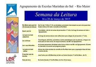 Agrupamento de Escolas Marinhas do Sal - Rio Maior
Semana da Leitura
16 a 20 de março de 2015
Rio Maior para para ler
(10 minutos de leitura)
Dia 16, das 11.00 às 11.10, as atividades curriculares interrompem-se para uma pausa des-
tinada à leitura. Em todo o concelho de Rio Maior.
Quem vem ler
Convidados vêm ler às turmas de pré-escolar e 1º ciclo. Ao longo da semana em todo o
Agrupamento.
Ler para os mais
pequenos
Ao longo da semana alunos mais velhos leem para colegas do pré-escolar e 1º ciclo.
Ler a brincar
Trava-línguas, adivinhas, provérbios e outros passatempos com as palavras, a língua e os
livros para os mais novos. Ao longo da semana, nas BE’s do Agrupamento.
Ler+ nos intervalos
As turmas apresentam atividades sobre livros e leitura nas BE´s do Agrupamento. Durante
os intervalos, de acordo com programa próprio.
Ler para os mais
velhos
Alunos das várias escolas do concelho de Rio Maior leem para a população idosa de lares
e centros de dia.
O escritor vem às
escolas
José Fanha vem à EB Marinhas do Sal e ao Centro Escolar nº1 de Rio Maior , dia 19.
Feira do livro No Centro Escolar nº1 de Rio Maior, de 16 a 19 de março.