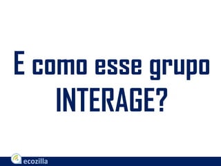 E como esse grupo
INTERAGE?
 