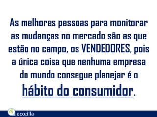 As melhores pessoas para monitorar
as mudanças no mercado são as que
estão no campo, os VENDEDORES, pois
a única coisa que nenhuma empresa
do mundo consegue planejar é o
hábito do consumidor.
 