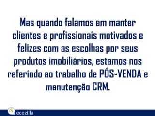 Mas quando falamos em manter
clientes e profissionais motivados e
felizes com as escolhas por seus
produtos imobiliários, estamos nos
referindo ao trabalho de PÓS-VENDA e
manutenção CRM.
 