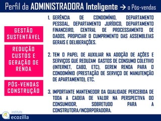 1. GERÊNCIA DE CONDOMÍNIO, DEPARTAMENTO
PESSOAL, DEPARTAMENTO JURÍDICO, DEPARTAMENTO
FINANCEIRO, CENTRAL DE PROCESSAMENTO DE
DADOS, PROPICIAR O CUMPRIMENTO DAS ASSEMBLEIAS
GERAIS E DELIBERAÇÕES.
2. TEM O PAPEL DE AUXILIAR NA ADOÇÃO DE AÇÕES E
SERVIÇOS QUE REDUZAM GASTOS DE CONSUMO COLETIVO
(INTERNET, CABO, ETC), GEREM RENDA PARA O
CONDOMÍNIO (PRESTAÇÃO DE SERVIÇO DE MANUTENÇÃO
DE APARTAMENTO), ETC.
3. IMPORTANTE MANTENEDOR DA QUALIDADE PERCEBIDA DE
TODA A CADEIA DE VALOR NA PERSPECTIVA DO
CONSUMIDOR, SOBRETUDO PARA A
CONSTRUTORA/INCORPORADORA.
Perfil da ADMINISTRADORA Inteligente  o Pós-vendas
instituto
GESTÃO
SUSTENTÁVEL
REDUÇÃO
CUSTOS E
GERAÇÃO DE
RENDA
PÓS-VENDAS
CONSTRUÇÃO
 