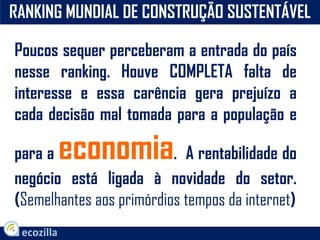 RANKING MUNDIAL DE CONSTRUÇÃO SUSTENTÁVEL
Poucos sequer perceberam a entrada do país
nesse ranking. Houve COMPLETA falta de
interesse e essa carência gera prejuízo a
cada decisão mal tomada para a população e
para a economia. A rentabilidade do
negócio está ligada à novidade do setor.
(Semelhantes aos primórdios tempos da internet)
 