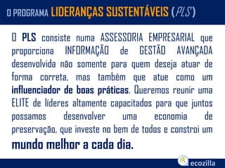 O PLS consiste numa ASSESSORIA EMPRESARIAL que
proporciona INFORMAÇÃO de GESTÃO AVANÇADA
desenvolvida não somente para quem deseja atuar de
forma correta, mas também que atue como um
influenciador de boas práticas. Queremos reunir uma
ELITE de líderes altamente capacitados para que juntos
possamos desenvolver uma economia de
preservação, que investe no bem de todos e constroi um
mundo melhor a cada dia.
O PROGRAMA LIDERANÇAS SUSTENTÁVEIS (PLS )
 