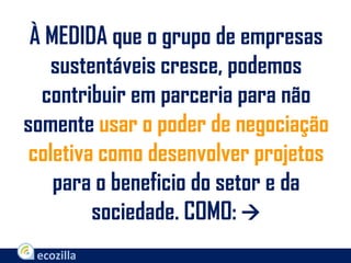 À MEDIDA que o grupo de empresas
sustentáveis cresce, podemos
contribuir em parceria para não
somente usar o poder de negociação
coletiva como desenvolver projetos
para o beneficio do setor e da
sociedade. COMO: 
 