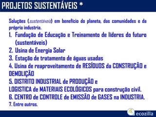 PROJETOS SUSTENTÁVEIS *
Soluções (sustentáveis) em benefício do planeta, das comunidades e da
própria industria.
1. Fundação de Educação e Treinamento de líderes do futuro
(sustentáveis)
2. Usina de Energia Solar
3. Estação de tratamento de águas usadas
4. Usina de reaproveitamento de RESÍDUOS da CONSTRUÇÃO e
DEMOLIÇÃO
5. DISTRITO INDUSTRIAL de PRODUÇÃO e
LOGISTICA de MATERIAIS ECOLÓGICOS para construção civil.
6. CENTRO de CONTROLE de EMISSÃO de GASES na INDUSTRIA.
7. Entre outros.
 