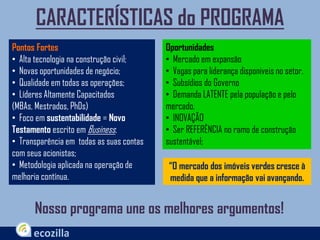 Nosso programa une os melhores argumentos!
CARACTERÍSTICAS do PROGRAMA
Pontos Fortes
• Alta tecnologia na construção civil;
• Novas oportunidades de negócio;
• Qualidade em todas as operações;
• Líderes Altamente Capacitados
(MBAs, Mestrados, PhDs)
• Foco em sustentabilidade = Novo
Testamento escrito em Business.
• Transparência em todas as suas contas
com seus acionistas;
• Metodologia aplicada na operação de
melhoria contínua.
“O mercado dos imóveis verdes cresce à
medida que a informação vai avançando.
Oportunidades
• Mercado em expansão
• Vagas para liderança disponiveis no setor.
• Subsídios do Governo
• Demanda LATENTE pela população e pelo
mercado.
• INOVAÇÃO
• Ser REFERÊNCIA no ramo de construção
sustentável;
 