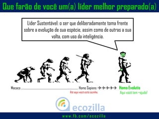 Macaco ……………………………………………………………………..…… Homo Sapiens  Homo Evolutis
Líder Sustentável: o ser que deliberadamente toma frente
sobre a evolução de sua espécie, assim como de outras a sua
volta, com uso da inteligência.
Que farão de você um(a) líder melhor preparado(a)
Até aqui você está sozinho. Aqui você tem +ajuda!
w w w .fb.c om /ec ozilla
 