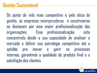 Do ponto de vida mais competitivo e pela ótica da
gestão, as empresas incorporadoras e construtoras
se destacam por uma maior profissionalização das
organizações. Essa profissionalização, esta
concentrada desde a sua capacidade de analisar o
mercado e definir sua estratégia competitiva até a
aptidão pra inovar e gerir os processos
internos, garantindo a qualidade do produto final e a
satisfação dos clientes.
Gestão Sustentável
 