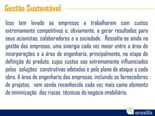 Isso tem levado as empresas a trabalharem com custos
extremamente competitivos e, obviamente, a gerar resultados para
seus acionistas, colaboradores e a sociedade. Ressalta-se ainda na
gestão das empresas, uma sinergia cada vez maior entre a área de
incorporações e a área de engenharia, principalmente, na etapa de
definição do produto, cujos custos sao extremamente influenciados
pelas soluções construtivas adotadas e pelo plano de ataque a cada
obra. A área de engenharia das empresas, incluindo os fornecedores
de projetos, vem sendo reconhecida cada vez mais como elemento
de minimização dos riscos técnicos do negócio imobiliário.
Gestão Sustentável
 