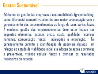Adotamos na gestão das empresas a sustentabilidade (green building)
como diferencial competitivo alem de uma maior preocupação com o
gerenciamento dos empreendimentos ao longo de suas várias fases.
A moderna gestão dos empreendimentos deve estar focada nos
seguintes elementos: escopo, prazo, custo, qualidade, recursos
humanos, comunicação riscos, aquisições e integração. Tal
gerenciamento permite a identificação de possíveis desvios em
relação ao estudo de viabilidade inicial e a adoção de ações corretivas
e preventivas, visando reduzir riscos e otimizar os resultados
financeiros do negócio.
Gestão Sustentável
 