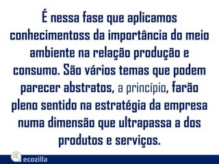 É nessa fase que aplicamos
conhecimentoss da importância do meio
ambiente na relação produção e
consumo. São vários temas que podem
parecer abstratos, a princípio, farão
pleno sentido na estratégia da empresa
numa dimensão que ultrapassa a dos
produtos e serviços.
 