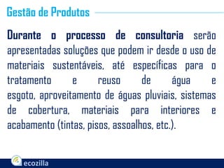 Durante o processo de consultoria serão
apresentadas soluções que podem ir desde o uso de
materiais sustentáveis, até específicas para o
tratamento e reuso de água e
esgoto, aproveitamento de águas pluviais, sistemas
de cobertura, materiais para interiores e
acabamento (tintas, pisos, assoalhos, etc.).
Gestão de Produtos
 