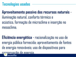 Aproveitamento passivo dos recursos naturais -
iluminação natural, conforto térmico e
acústico, formação de microclima e inserção no
mesoclima.
Eficiência energética - racionalização no uso de
energia pública fornecida; aproveitamento de fontes
de energia renováveis; uso de dispositivos para
conservação de energia.
Tecnologias usadas
 