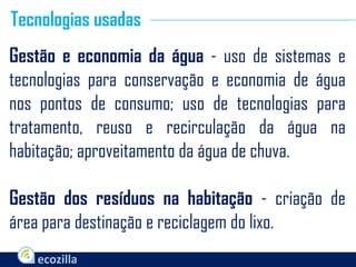 Gestão e economia da água - uso de sistemas e
tecnologias para conservação e economia de água
nos pontos de consumo; uso de tecnologias para
tratamento, reuso e recirculação da água na
habitação; aproveitamento da água de chuva.
Gestão dos resíduos na habitação - criação de
área para destinação e reciclagem do lixo.
Tecnologias usadas
 