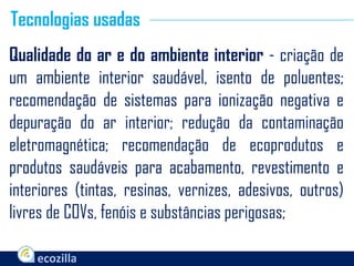 Qualidade do ar e do ambiente interior - criação de
um ambiente interior saudável, isento de poluentes;
recomendação de sistemas para ionização negativa e
depuração do ar interior; redução da contaminação
eletromagnética; recomendação de ecoprodutos e
produtos saudáveis para acabamento, revestimento e
interiores (tintas, resinas, vernizes, adesivos, outros)
livres de COVs, fenóis e substâncias perigosas;
Tecnologias usadas
 